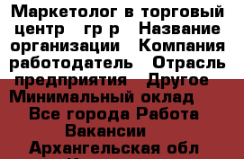 Маркетолог в торговый центр – гр/р › Название организации ­ Компания-работодатель › Отрасль предприятия ­ Другое › Минимальный оклад ­ 1 - Все города Работа » Вакансии   . Архангельская обл.,Коряжма г.